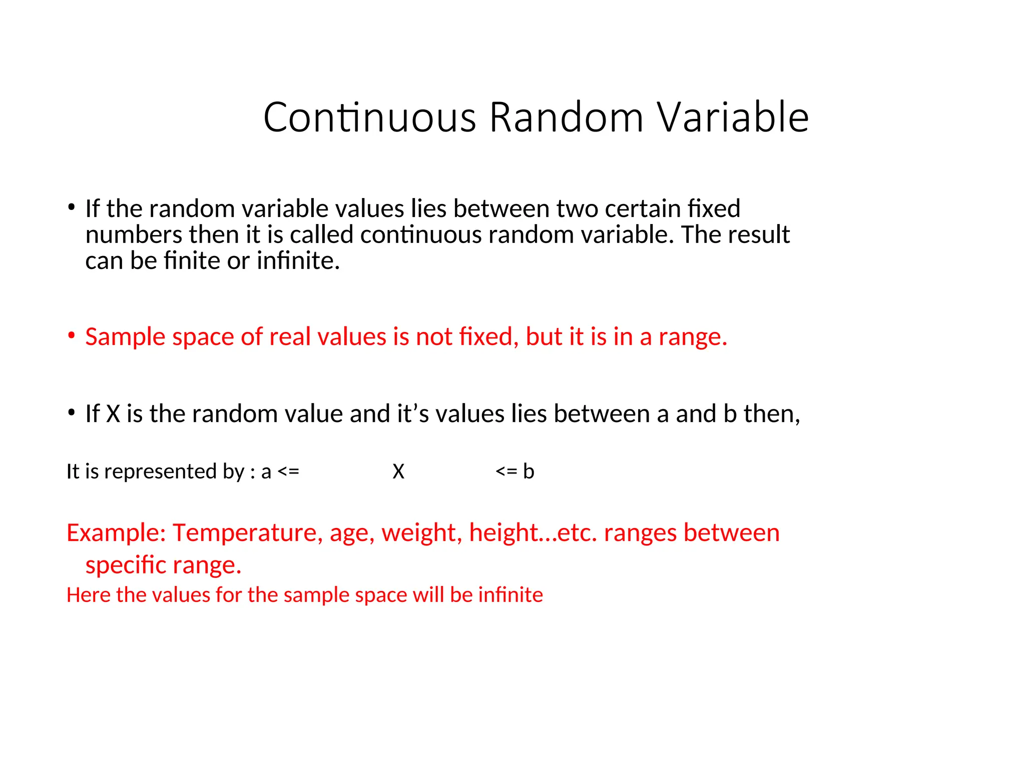 Continuous Random Variable
• If the random variable values lies between two certain fixed
numbers then it is called continuous random variable. The result
can be finite or infinite.
• Sample space of real values is not fixed, but it is in a range.
• If X is the random value and it’s values lies between a and b then,
It is represented by : a <= X <= b
Example: Temperature, age, weight, height…etc. ranges between
specific range.
Here the values for the sample space will be infinite
 