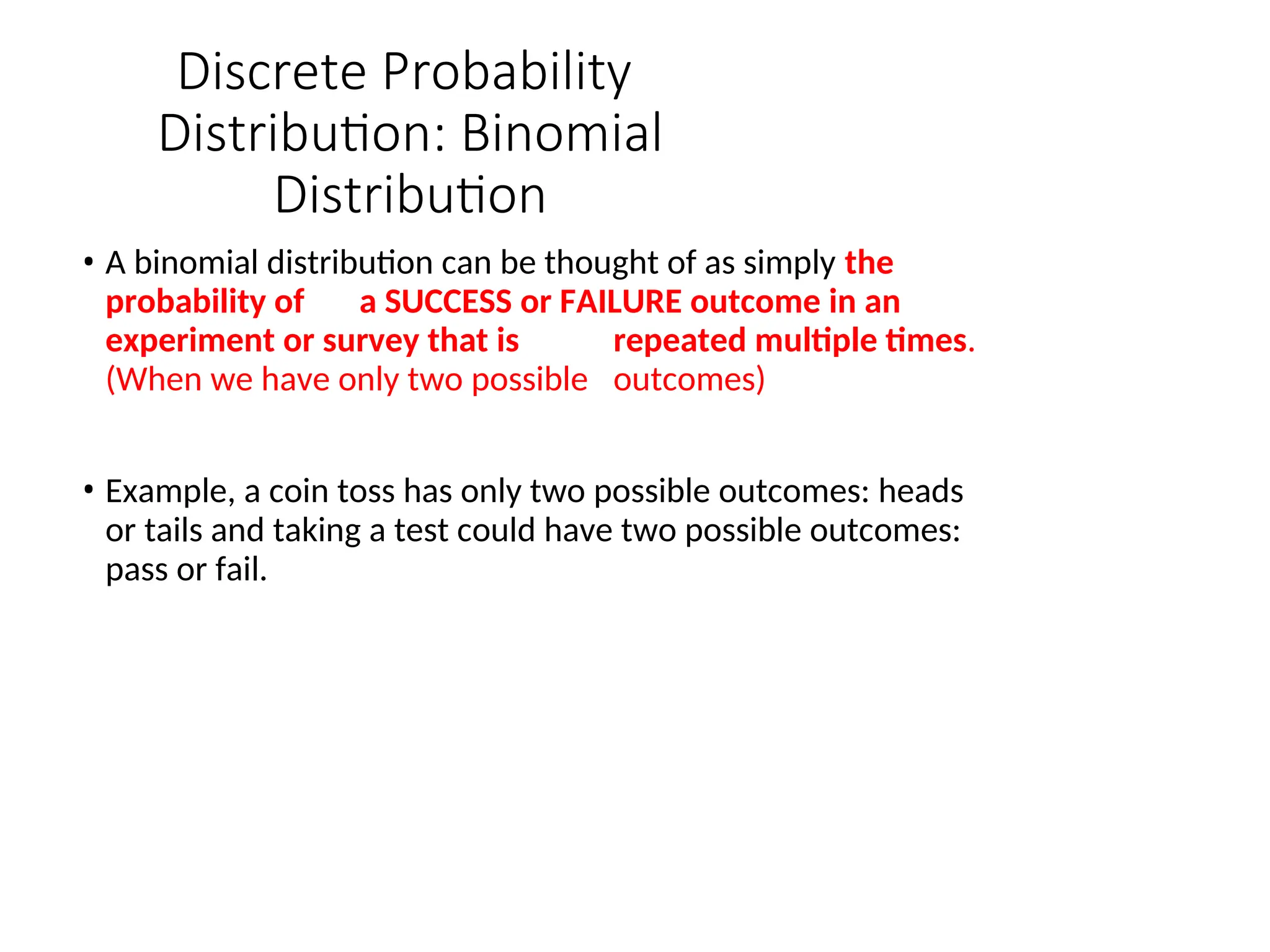 Discrete Probability
Distribution: Binomial
Distribution
• A binomial distribution can be thought of as simply the
probability of a SUCCESS or FAILURE outcome in an
experiment or survey that is repeated multiple times.
(When we have only two possible outcomes)
• Example, a coin toss has only two possible outcomes: heads
or tails and taking a test could have two possible outcomes:
pass or fail.
 