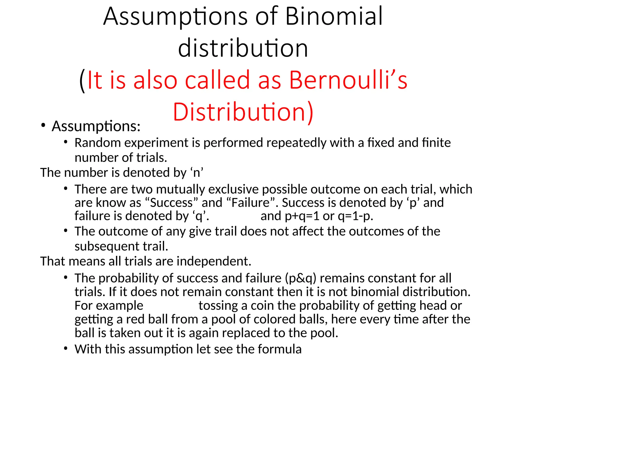 Assumptions of Binomial
distribution
(It is also called as Bernoulli’s
Distribution)
• Assumptions:
• Random experiment is performed repeatedly with a fixed and finite
number of trials.
The number is denoted by ‘n’
• There are two mutually exclusive possible outcome on each trial, which
are know as “Success” and “Failure”. Success is denoted by ‘p’ and
failure is denoted by ‘q’. and p+q=1 or q=1-p.
• The outcome of any give trail does not affect the outcomes of the
subsequent trail.
That means all trials are independent.
• The probability of success and failure (p&q) remains constant for all
trials. If it does not remain constant then it is not binomial distribution.
For example tossing a coin the probability of getting head or
getting a red ball from a pool of colored balls, here every time after the
ball is taken out it is again replaced to the pool.
• With this assumption let see the formula
 