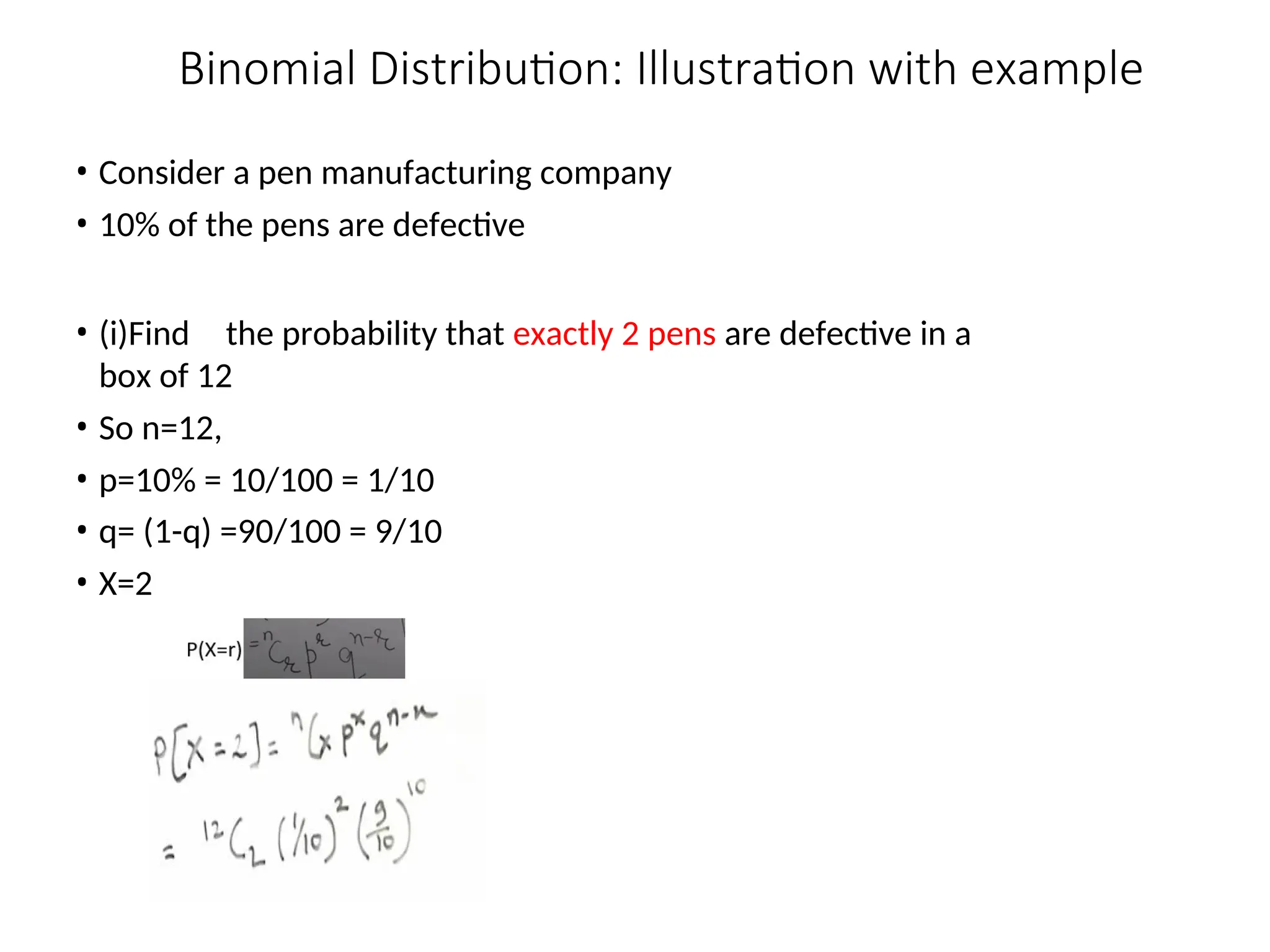 Binomial Distribution: Illustration with example
• Consider a pen manufacturing company
• 10% of the pens are defective
• (i)Find the probability that exactly 2 pens are defective in a
box of 12
• So n=12,
• p=10% = 10/100 = 1/10
• q= (1-q) =90/100 = 9/10
• X=2
 