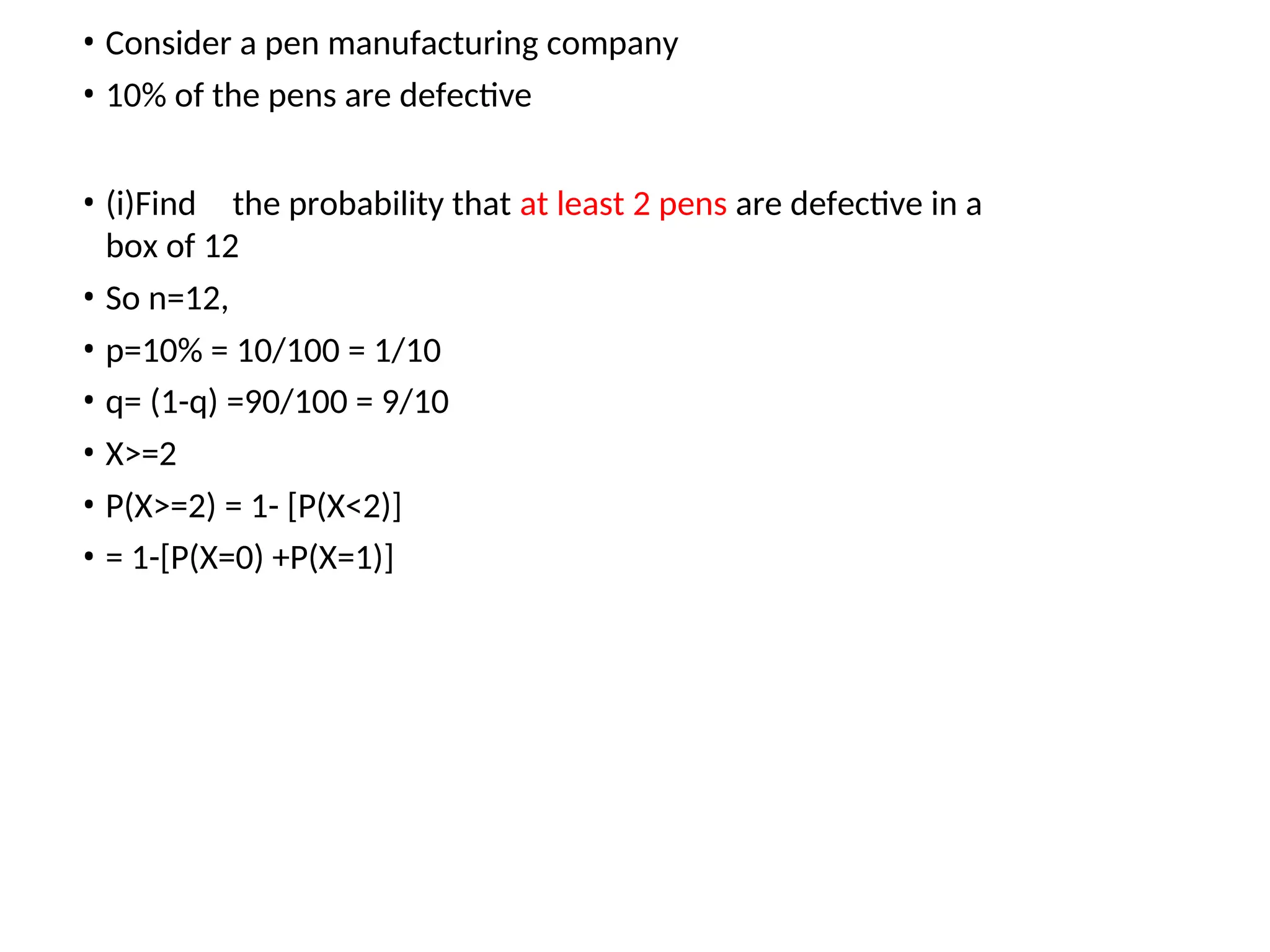 • Consider a pen manufacturing company
• 10% of the pens are defective
• (i)Find the probability that at least 2 pens are defective in a
box of 12
• So n=12,
• p=10% = 10/100 = 1/10
• q= (1-q) =90/100 = 9/10
• X>=2
• P(X>=2) = 1- [P(X<2)]
• = 1-[P(X=0) +P(X=1)]
 