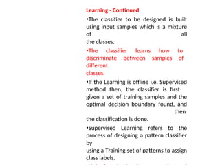 Learning - Continued
•The classifier to be designed is built
using input samples which is a mixture
of all
the classes.
•The classifier learns how to
discriminate between samples of
different
classes.
•If the Learning is offline i.e. Supervised
method then, the classifier is first
given a set of training samples and the
optimal decision boundary found, and
then
the classification is done.
•Supervised Learning refers to the
process of designing a pattern classifier
by
using a Training set of patterns to assign
class labels.
 