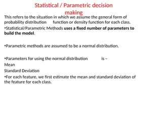 Statistical / Parametric decision
making
This refers to the situation in which we assume the general form of
probability distribution function or density function for each class.
•Statistical/Parametric Methods uses a fixed number of parameters to
build the model.
•Parametric methods are assumed to be a normal distribution.
•Parameters for using the normal distribution is –
Mean
Standard Deviation
•For each feature, we first estimate the mean and standard deviation of
the feature for each class.
 