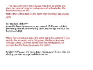 • The figure shown in the previous slide, lists 30 games and
gives the value of dapg for each game and tells whether the
home team won or lost.
• Notice that in this data set the team with the larger apg usually
wins.
• For example in the 9th
game the home team on average, scored 10.8 fewer points in
previous games than the visiting team, on average and also the
home team lost.
• When the teams have about the same apg’s the outcome is less
certain. For example, in the 10th game , the home team on
average scored 0.4 fewer points than the visiting team, on
average, but the home team won the match.
• Similarly 12th game, the home team had an apg 1.1. less than the
visiting team on average and the team lost.
 
