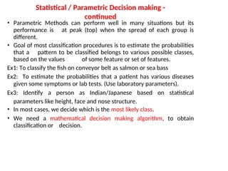 Statistical / Parametric Decision making -
continued
• Parametric Methods can perform well in many situations but its
performance is at peak (top) when the spread of each group is
different.
• Goal of most classification procedures is to estimate the probabilities
that a pattern to be classified belongs to various possible classes,
based on the values of some feature or set of features.
Ex1: To classify the fish on conveyor belt as salmon or sea bass
Ex2: To estimate the probabilities that a patient has various diseases
given some symptoms or lab tests. (Use laboratory parameters).
Ex3: Identify a person as Indian/Japanese based on statistical
parameters like height, face and nose structure.
• In most cases, we decide which is the most likely class.
• We need a mathematical decision making algorithm, to obtain
classification or decision.
 