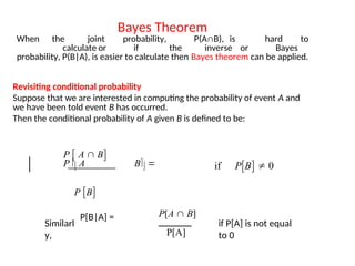 Bayes Theorem
When the joint probability, P(A∩B), is hard to
calculate or if the inverse or Bayes
probability, P(B|A), is easier to calculate then Bayes theorem can be applied.
Revisiting conditional probability
Suppose that we are interested in computing the probability of event A and
we have been told event B has occurred.
Then the conditional probability of A given B is defined to be:
P B
P  A  B
P  A B  if PB  0
Similarl
y,
P[B|A] =
if P[A] is not equal
to 0
P[A  B]
P[A]
 