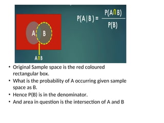 • Original Sample space is the red coloured
rectangular box.
• What is the probability of A occurring given sample
space as B.
• Hence P(B) is in the denominator.
• And area in question is the intersection of A and B
 