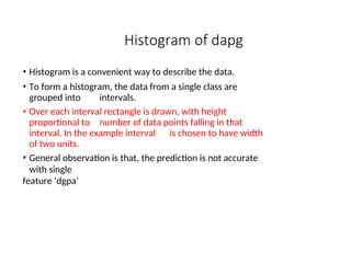Histogram of dapg
• Histogram is a convenient way to describe the data.
• To form a histogram, the data from a single class are
grouped into intervals.
• Over each interval rectangle is drawn, with height
proportional to number of data points falling in that
interval. In the example interval is chosen to have width
of two units.
• General observation is that, the prediction is not accurate
with single
feature ‘dgpa’
 