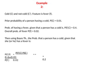 Example
2:
Cold (C) and not-cold (C’). Feature is fever (f).
Prior probability of a person having a cold, P(C) = 0.01.
Prob. of having a fever, given that a person has a cold is, P(f|C) = 0.4.
Overall prob. of fever P(f) = 0.02.
Then using Bayes Th., the Prob. that a person has a cold, given that
she (or he) has a fever is:
P(C|f) =
P(f|C) P(C )
= =
0.4∗0.01
P(f ) 0.02
=
0.2
 