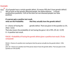 Example-
4.
Give
n
1% of people have a certain genetic defect. (It means 99% don’t have genetic defect)
90% of tests on the genetic defected people, the defect/disease is found
positive(true positives). 9.6% of the tests (on non diseased people) are false
positives
If a person gets a positive test result,
what are the Probability that they actually have the genetic defect?
A = chance of having the genetic defect. That was given in the question as 1%.
(P(A) = 0.01)
That also means the probability of not having the gene (~A) is 99%. (P(~A) = 0.99)
X = A positive test result.
P(A|X) = Probability of having the genetic defect given a positive test result. (To be
computed)
P(X|A) = Chance of a positive test result given that the person actually has the genetic defect = 90%.
(0.90)
p(X|~A) = Chance of a positive test if the person doesn’t have the genetic defect. That was given in the
question as 9.6% (0.096)
 
