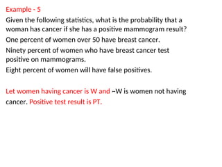 Example - 5
Given the following statistics, what is the probability that a
woman has cancer if she has a positive mammogram result?
One percent of women over 50 have breast cancer.
Ninety percent of women who have breast cancer test
positive on mammograms.
Eight percent of women will have false positives.
Let women having cancer is W and ~W is women not having
cancer. Positive test result is PT.
 
