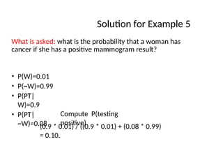 Solution for Example 5
What is asked: what is the probability that a woman has
cancer if she has a positive mammogram result?
• P(W)=0.01
• P(~W)=0.99
• P(PT|
W)=0.9
• P(PT|
~W)=0.08
Compute P(testing
positive)
(0.9 * 0.01) / ((0.9 * 0.01) + (0.08 * 0.99)
= 0.10.
 