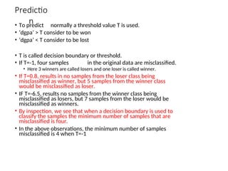 Predictio
n
• To predict normally a threshold value T is used.
• ‘dgpa’ > T consider to be won
• ‘dgpa’ < T consider to be lost
• T is called decision boundary or threshold.
• If T=-1, four samples in the original data are misclassified.
• Here 3 winners are called losers and one loser is called winner.
• If T=0.8, results in no samples from the loser class being
misclassified as winner, but 5 samples from the winner class
would be misclassified as loser.
• IF T=-6.5, results no samples from the winner class being
misclassified as losers, but 7 samples from the loser would be
misclassified as winners.
• By inspection, we see that when a decision boundary is used to
classify the samples the minimum number of samples that are
misclassified is four.
• In the above observations, the minimum number of samples
misclassified is 4 when T=-1
 