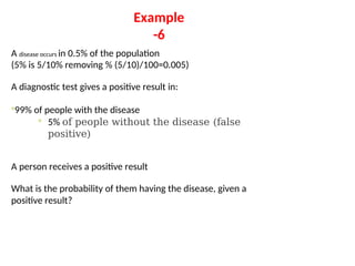 Example
-6
A disease occurs in 0.5% of the population
(5% is 5/10% removing % (5/10)/100=0.005)
A diagnostic test gives a positive result in:
◦99% of people with the disease
◦ 5% of people without the disease (false
positive)
A person receives a positive result
What is the probability of them having the disease, given a
positive result?
 
