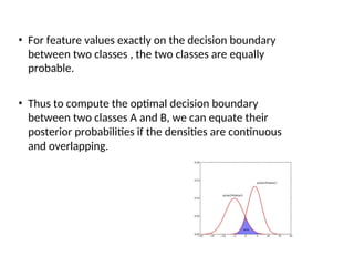 • For feature values exactly on the decision boundary
between two classes , the two classes are equally
probable.
• Thus to compute the optimal decision boundary
between two classes A and B, we can equate their
posterior probabilities if the densities are continuous
and overlapping.
 