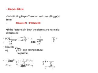 – P(A|x) = P(B|x).
•Substituting Bayes Theorem and cancelling p(x)
term:
– P(A)p(x|A) = P(B )p(x|B)
•If the feature x in both the classes are normally
distributed
1
𝜎𝐴
2𝜋
ൗ
2𝜎
𝐴
2
=
P(B)
1
𝜎𝐵
2𝜋
𝑒−
𝑒−
ൗ
(𝑥−𝜇𝐴)2
(𝑥−𝜇𝐵)2 2𝜎
𝐵
2
• P(A)
•
• Cancelli
ng 2𝜋 and taking natural
logarithm
• −2ln(𝑃(
𝐴)
ൗ
𝜎
𝐴
𝜎
𝐴
) +(
𝑥−𝜇𝐴
)2 =
−2ln(𝑃(𝐵)
ൗ
𝜎
𝐵
) +
(
𝑥−𝜇𝐵
)2
𝜎
𝐵
 