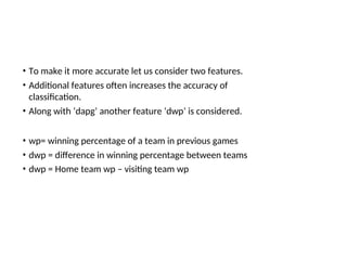 • To make it more accurate let us consider two features.
• Additional features often increases the accuracy of
classification.
• Along with ‘dapg’ another feature ‘dwp’ is considered.
• wp= winning percentage of a team in previous games
• dwp = difference in winning percentage between teams
• dwp = Home team wp – visiting team wp
 