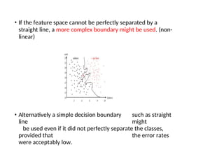 • If the feature space cannot be perfectly separated by a
straight line, a more complex boundary might be used. (non-
linear)
• Alternatively a simple decision boundary such as straight
line might
be used even if it did not perfectly separate the classes,
provided that the error rates
were acceptably low.
 
