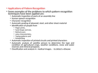 • Applications of Pattern Recognition
• Some examples of the problems to which pattern recognition
techniques have been applied are:
• Automatic inspection of parts of an assembly line
• Human speech recognition
• Character recognition
• Automatic grading of plywood, steel, and other sheet material
• Identification of people from
• finger prints,
• hand shape and size,
• Retinal scans
• voice characteristics,
• Typing patterns and
• handwriting
• Automatic inspection of printed circuits and printed characters
• Automatic analysis of satellite picture to determine the type and
condition of agricultural crops, weather conditions, snow and water
reserves and mineral prospects.
• Classification and analysis in medical images. : to detect a disease
 