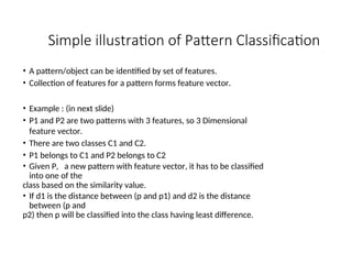 Simple illustration of Pattern Classification
• A pattern/object can be identified by set of features.
• Collection of features for a pattern forms feature vector.
• Example : (in next slide)
• P1 and P2 are two patterns with 3 features, so 3 Dimensional
feature vector.
• There are two classes C1 and C2.
• P1 belongs to C1 and P2 belongs to C2
• Given P, a new pattern with feature vector, it has to be classified
into one of the
class based on the similarity value.
• If d1 is the distance between (p and p1) and d2 is the distance
between (p and
p2) then p will be classified into the class having least difference.
 