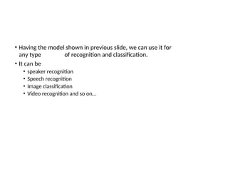 • Having the model shown in previous slide, we can use it for
any type of recognition and classification.
• It can be
• speaker recognition
• Speech recognition
• Image classification
• Video recognition and so on…
 