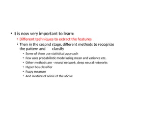 • It is now very important to learn:
• Different techniques to extract the features
• Then in the second stage, different methods to recognize
the pattern and classify
• Some of them use statistical approach
• Few uses probabilistic model using mean and variance etc.
• Other methods are - neural network, deep neural networks
• Hyper box classifier
• Fuzzy measure
• And mixture of some of the above
 