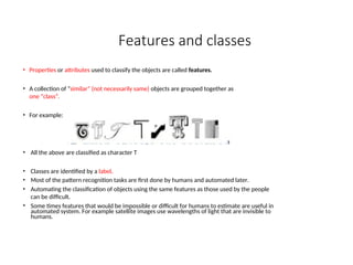 Features and classes
• Properties or attributes used to classify the objects are called features.
• A collection of “similar” (not necessarily same) objects are grouped together as
one “class”.
• For example:
• All the above are classified as character T
• Classes are identified by a label.
• Most of the pattern recognition tasks are first done by humans and automated later.
• Automating the classification of objects using the same features as those used by the people
can be difficult.
• Some times features that would be impossible or difficult for humans to estimate are useful in
automated system. For example satellite images use wavelengths of light that are invisible to
humans.
 