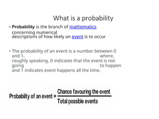 What is a probability
• Probability is the branch of mathematics
concerning numerical
descriptions of how likely an event is to occur
• The probability of an event is a number between 0
and 1, where,
roughly speaking, 0 indicates that the event is not
going to happen
and 1 indicates event happens all the time.
 