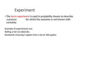 Experiment
• The term experiment is used in probability theory to describe
a process for which the outcome is not known with
certainty.
Example of experiments are:
Rolling a fair six sided die.
Randomly choosing 5 apples from a lot of 100 apples.
 