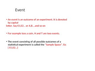 Event
• An event is an outcome of an experiment. It is denoted
by capital
letter. Say E1,E2… or A,B….and so on
• For example toss a coin, H and T are two events.
• The event consisting of all possible outcomes of a
statistical experiment is called the “Sample Space”. Ex:
{ E1,E2…}
 