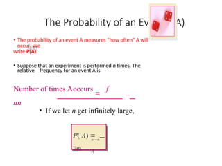 The Probability of an Event P(A)
• The probability of an event A measures “how often” A will
occur. We
write P(A).
• Suppose that an experiment is performed n times. The
relative frequency for an event A is
Number of times Aoccurs

f
nn
• If we let n get infinitely large,
n
n
P( A) 
lim
 