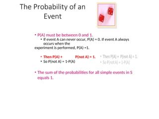 The Probability of an
Event
• P(A) must be between 0 and 1.
• If event A can never occur, P(A) = 0. If event A always
occurs when the
experiment is performed, P(A) =1.
• Then P(A) + P(not A) = 1.
• So P(not A) = 1-P(A)
• The sum of the probabilities for all simple events in S
equals 1.
 