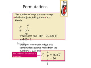 Permutations
• The number of ways you can arrange
n distinct objects, taking them r at a
time is
where n! n(n 1)(n  2)...(2)(1)
and 0! 1.
Example: How many 3-digit lock
combinations can we make from the
numbers 1, 2, 3, and 4?
(n 
r)!
n
!
Pn

r
4
!
1
!
4
3
 4(3)(2)
 24
P

The order of the choice is
important!
 