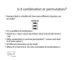 Is it combination or permutation?
• Having 6 dots in a braille cell, how many different character can
be made?
• It is a problem of combination
• C6,0+C 6,1 + C6,2 + C6,3+ C6,4+C6,5+ C6,6=1+6+15+20+15+6+1
= 64
• (Why combination is used not permutation? : reason each dots
is of same nature )
• 64 different characters can be made.
• Where N is from 0 to 6. (It is the summation of combinations..)
 