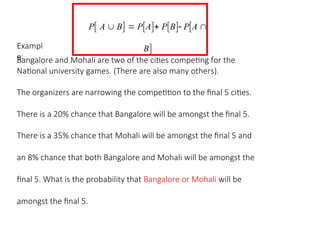 P A  B  PA PB PA 
B
Exampl
e:
Bangalore and Mohali are two of the cities competing for the
National university games. (There are also many others).
The organizers are narrowing the competition to the final 5 cities.
There is a 20% chance that Bangalore will be amongst the final 5.
There is a 35% chance that Mohali will be amongst the final 5 and
an 8% chance that both Bangalore and Mohali will be amongst the
final 5. What is the probability that Bangalore or Mohali will be
amongst the final 5.
 