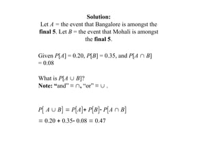 Solution:
Let A = the event that Bangalore is amongst the
final 5. Let B = the event that Mohali is amongst
the final 5.
Given P[A] = 0.20, P[B] = 0.35, and P[A  B]
= 0.08
What is P[A  B]?
Note: “and” ≡ , “or” ≡  .
P A  B  PA PB PA  B
 0.20  0.35 0.08  0.47
 