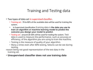 Training and Testing data
• Two types of data set in supervised classifier.
• Training set : 70 to 80% of the available data will be used for training the
system.
• In Supervised classification Training data is the data you use to
train an algorithm or machine learning model to predict the
outcome you design your model to predict.
• Testing set : around 20-30% will be used for testing the system. Test
data is used to measure the performance, such as accuracy or
efficiency, of the algorithm you are using to train the machine.
• Testing is the measure of quality of your algorithm.
• Many a times even after 80% testing, failures can be see during
testing,
reason being not good representation of the test data in the
training set.
• Unsupervised classifier does not use training data
 