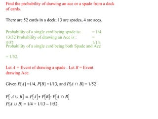 Find the probability of drawing an ace or a spade from a deck
of cards.
There are 52 cards in a deck; 13 are spades, 4 are aces.
Probability of a single card being spade is:
13/52 Probability of drawing an Ace is :
4/52
= 1/4.
=
1/13.
Probability of a single card being both Spade and Ace
= 1/52.
Let A = Event of drawing a spade . Let B = Event
drawing Ace.
Given P[A] =1/4, P[B] =1/13, and P[A  B] = 1/52
P A  B  PA PB PA  B
P[A  B] = 1/4 + 1/13 – 1/52
 
