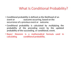 What Is Conditional Probability?
• Conditional probability is defined as the likelihood of an
event or outcome occurring, based on the
occurrence of a previous event or outcome.
• Conditional probability is calculated by multiplying the
probability of the preceding event by the updated
probability of the succeeding, or conditional, event.
• Bayes' theorem is a mathematical formula used in
calculating conditional probability.
 