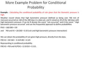 More Example Problem for Conditional
Probability
Example : Calculating the conditional probability of rain given that the biometric pressure is
high.
Weather record shows that high barometric pressure (defined as being over 760 mm of
mercury) occurred on 160 of the 200 days in a data set, and it rained on 20 of the 160 days with
high barometric pressure. If we let R denote the event “rain occurred” and H the event “ High
barometric pressure occurred” and use the frequentist approach to define probabilities.
P(H) = 160/200 = 0.8
and P(R and H) = 20/200 = 0.10 (rain and high barometric pressure intersection)
We can obtain the probability of rain given high pressure, directly from the data.
P(R|H) = 20/160 = 0.10/0.80 = 0.125
Representing in conditional probability
P(R|H) = P(R and H)/P(H) = 0.10/0.8 = 0.125.
 