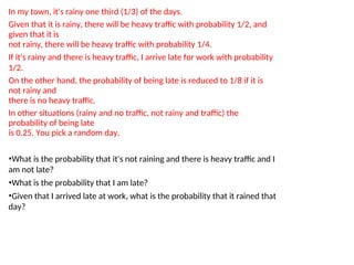 In my town, it's rainy one third (1/3) of the days.
Given that it is rainy, there will be heavy traffic with probability 1/2, and
given that it is
not rainy, there will be heavy traffic with probability 1/4.
If it's rainy and there is heavy traffic, I arrive late for work with probability
1/2.
On the other hand, the probability of being late is reduced to 1/8 if it is
not rainy and
there is no heavy traffic.
In other situations (rainy and no traffic, not rainy and traffic) the
probability of being late
is 0.25. You pick a random day.
•What is the probability that it's not raining and there is heavy traffic and I
am not late?
•What is the probability that I am late?
•Given that I arrived late at work, what is the probability that it rained that
day?
 