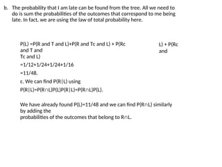 b. The probability that I am late can be found from the tree. All we need to
do is sum the probabilities of the outcomes that correspond to me being
late. In fact, we are using the law of total probability here.
P(L) =P(R and T and L)+P(R and Tc and L) + P(Rc
and T and
Tc and L)
=1/12+1/24+1/24+1/16
=11/48.
c. We can find P(R|L) using
P(R|L)=P(R∩L)P(L)P(R|L)=P(R∩L)P(L).
L) + P(Rc
and
We have already found P(L)=11/48 and we can find P(R∩L) similarly
by adding the
probabilities of the outcomes that belong to R∩L.
 