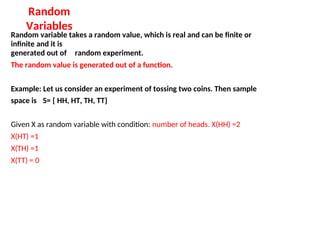 Random
Variables
Random variable takes a random value, which is real and can be finite or
infinite and it is
generated out of random experiment.
The random value is generated out of a function.
Example: Let us consider an experiment of tossing two coins. Then sample
space is S= { HH, HT, TH, TT}
Given X as random variable with condition: number of heads. X(HH) =2
X(HT) =1
X(TH) =1
X(TT) = 0
 