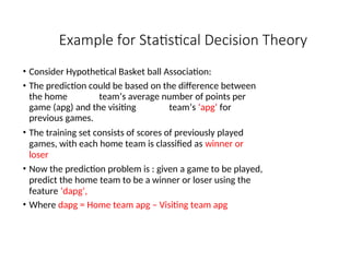 Example for Statistical Decision Theory
• Consider Hypothetical Basket ball Association:
• The prediction could be based on the difference between
the home team’s average number of points per
game (apg) and the visiting team’s ‘apg’ for
previous games.
• The training set consists of scores of previously played
games, with each home team is classified as winner or
loser
• Now the prediction problem is : given a game to be played,
predict the home team to be a winner or loser using the
feature ‘dapg’,
• Where dapg = Home team apg – Visiting team apg
 
