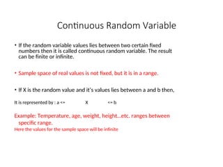 Continuous Random Variable
• If the random variable values lies between two certain fixed
numbers then it is called continuous random variable. The result
can be finite or infinite.
• Sample space of real values is not fixed, but it is in a range.
• If X is the random value and it’s values lies between a and b then,
It is represented by : a <= X <= b
Example: Temperature, age, weight, height…etc. ranges between
specific range.
Here the values for the sample space will be infinite
 
