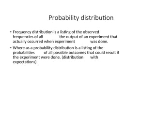 Probability distribution
• Frequency distribution is a listing of the observed
frequencies of all the output of an experiment that
actually occurred when experiment was done.
• Where as a probability distribution is a listing of the
probabilities of all possible outcomes that could result if
the experiment were done. (distribution with
expectations).
 