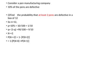 • Consider a pen manufacturing company
• 10% of the pens are defective
• (i)Find the probability that at least 2 pens are defective in a
box of 12
• So n=12,
• p=10% = 10/100 = 1/10
• q= (1-q) =90/100 = 9/10
• X>=2
• P(X>=2) = 1- [P(X<2)]
• = 1-[P(X=0) +P(X=1)]
 