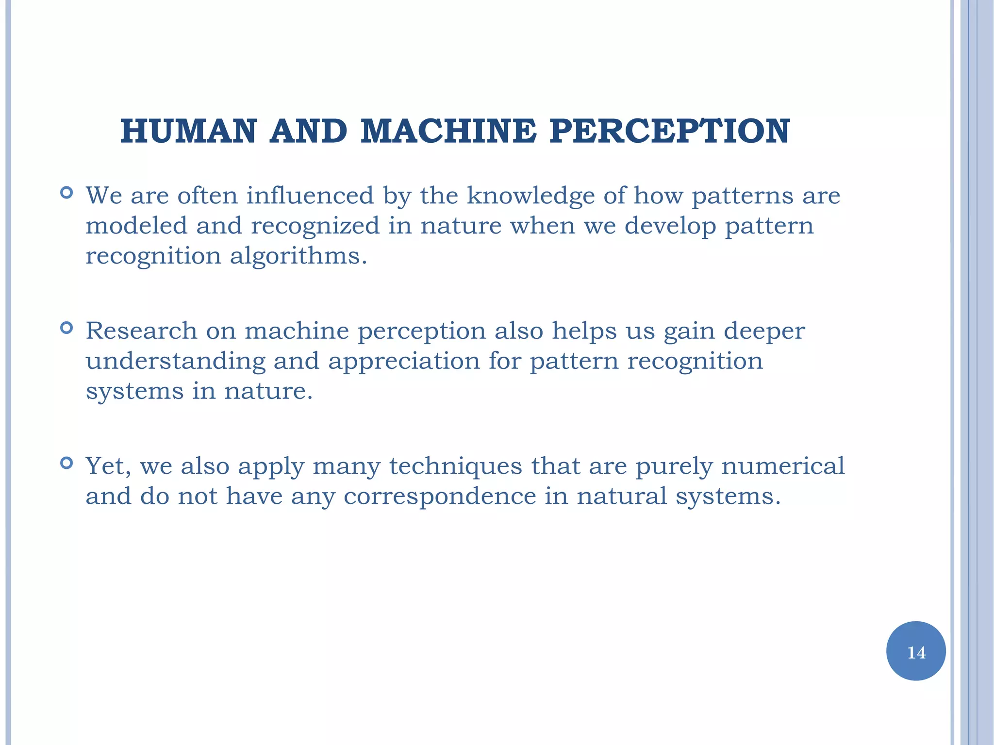 HUMAN AND MACHINE PERCEPTION
 We are often influenced by the knowledge of how patterns are
modeled and recognized in nature when we develop pattern
recognition algorithms.
 Research on machine perception also helps us gain deeper
understanding and appreciation for pattern recognition
systems in nature.
 Yet, we also apply many techniques that are purely numerical
and do not have any correspondence in natural systems.
14
 