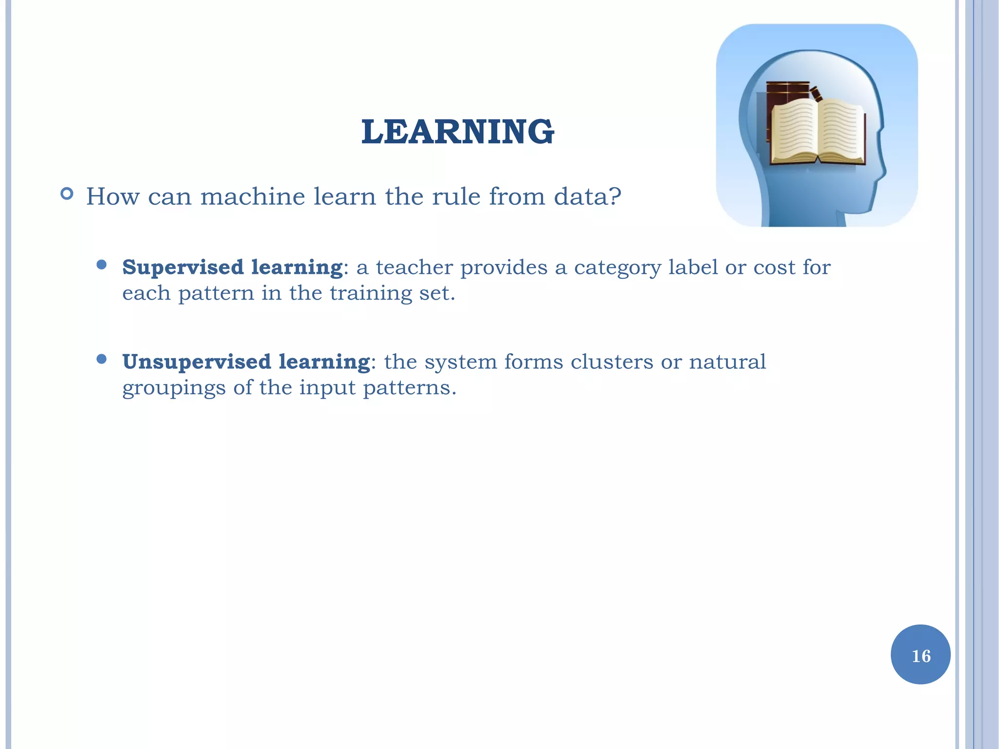 LEARNING
 How can machine learn the rule from data?
 Supervised learning: a teacher provides a category label or cost for
each pattern in the training set.
 Unsupervised learning: the system forms clusters or natural
groupings of the input patterns.
16
 