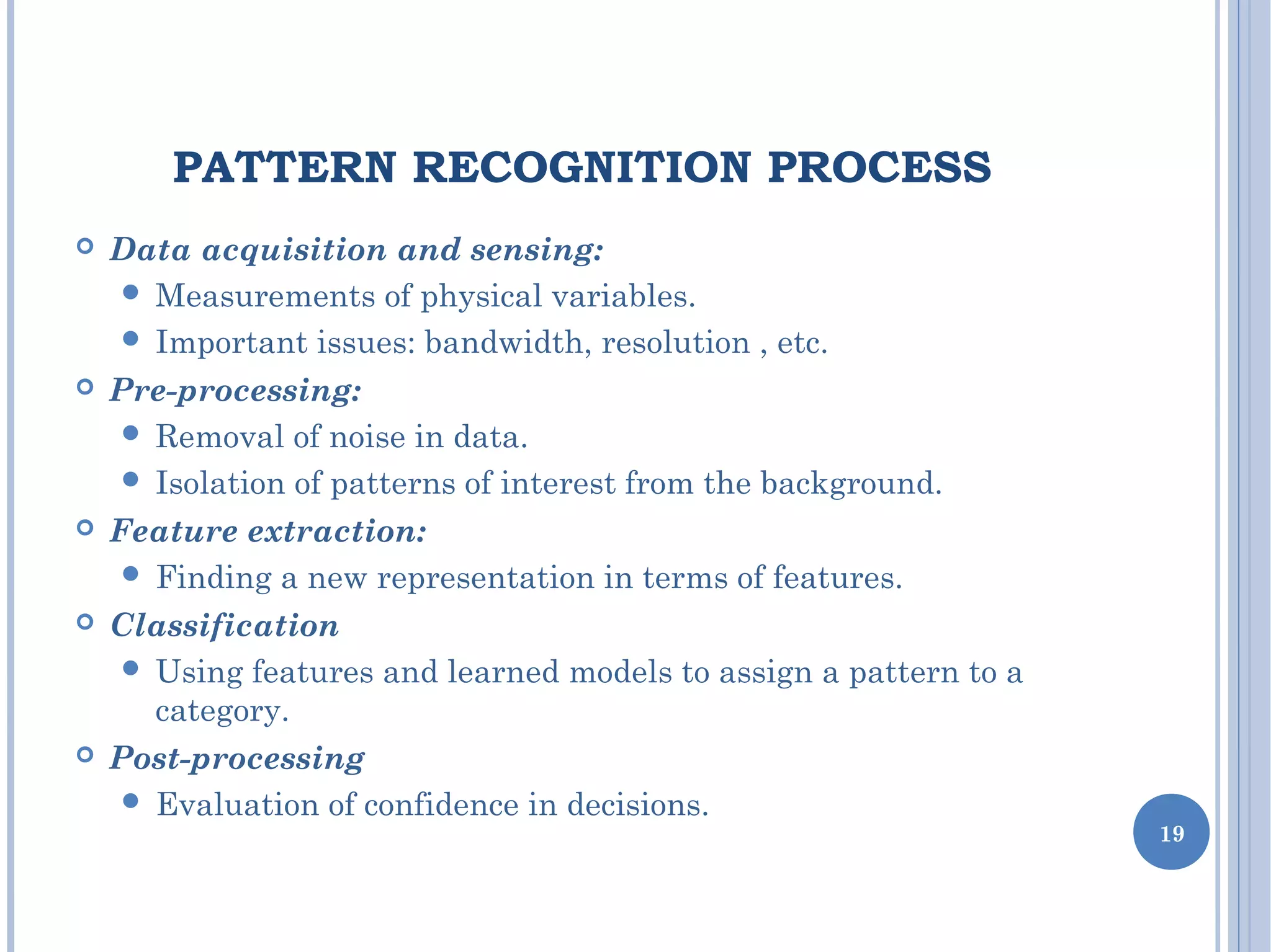 PATTERN RECOGNITION PROCESS
 Data acquisition and sensing:
 Measurements of physical variables.
 Important issues: bandwidth, resolution , etc.
 Pre-processing:
 Removal of noise in data.
 Isolation of patterns of interest from the background.
 Feature extraction:
 Finding a new representation in terms of features.
 Classification
 Using features and learned models to assign a pattern to a
category.
 Post-processing
 Evaluation of confidence in decisions.
19
 